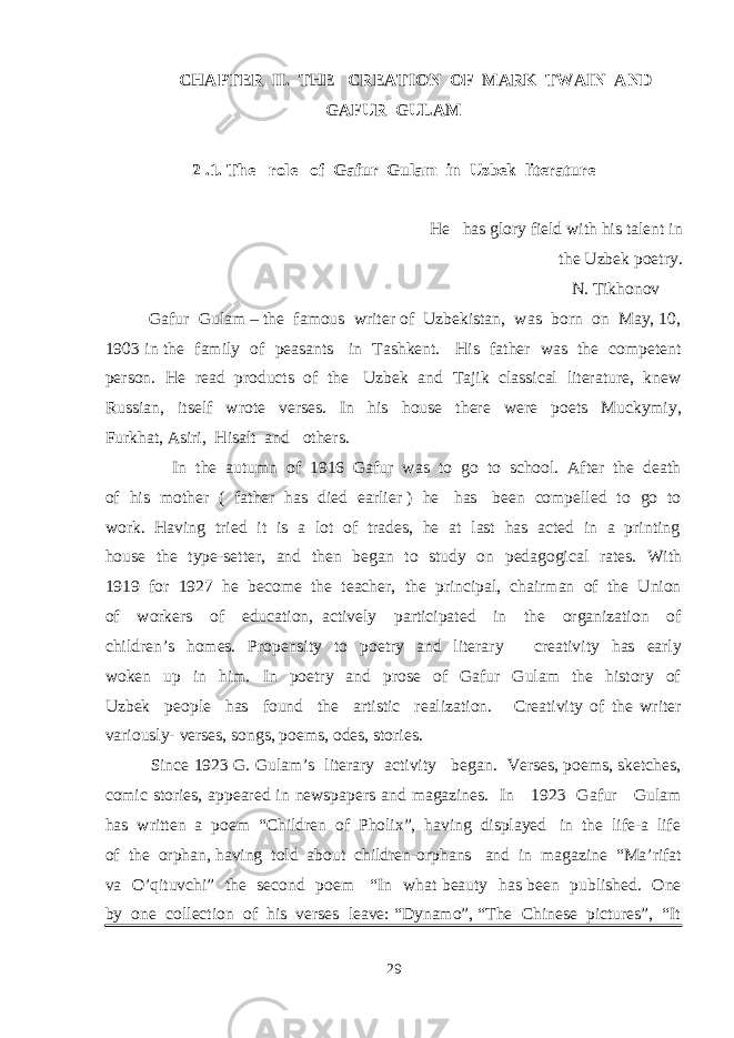 CHAPTER II. THE CREATION OF MARK TWAIN AND GAFUR GULAM 2 .1. The role of Gafur Gulam in Uzbek literature He has glory field with his talent in the Uzbek poetry. N. Tikhonov Gafur Gulam – the famous writer of Uzbekistan, was born on May, 10, 1903 in the family of peasants in Tashkent. His father was the competent person. He read products of the Uzbek and Tajik classical literature, knew Russian, itself wrote verses. In his house there were poets Muckymiy, Furkhat, Asiri, Hisalt and others. In the autumn of 1916 Gafur was to go to school. After the death of his mother ( father has died earlier ) he has been compelled to go to work. Having tried it is a lot of trades, he at last has acted in a printing house the type-setter, and then began to study on pedagogical rates. With 1919 for 1927 he become the teacher, the principal, chairman of the Union of workers of education, actively participated in the organization of children’s homes. Propensity to poetry and literary creativity has early woken up in him. In poetry and prose of Gafur Gulam the history of Uzbek people has found the artistic realization. Creativity of the writer variously- verses, songs, poems, odes, stories. Since 1923 G. Gulam’s literary activity began. Verses, poems, sketches, comic stories, appeared in newspapers and magazines. In 1923 Gafur Gulam has written a poem “Children of Pholix”, having displayed in the life-a life of the orphan, having told about children-orphans and in magazine “Ma’rifat va O’qituvchi” the second poem “In what beauty has been published. One by one collection of his verses leave: “Dynamo”, “The Chinese pictures”, “It 29 
