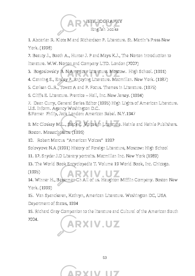BIBLIOGRAPHY English books 1. Abcarian R. Klotz M and Richardson P. Literature. St. Martin’s Press New York. (1998) 2. Beauty J., Booth A., Hunter J. P and Mays K.J., The Norton introduction to literature. W.W. Norton and Company LTD. London (2002) 3. Bogoslovskiy B. N American Literature. Moscow. High School. (1991) 4. Canning S., Ensley P. Enjoying Literature. Macmillan. New York. (1987) 5. Carlsen G..R., Tovatt A and P. Focus. Themes in Literature. (1975) 6. Cliffs E. Literature. Prentice – Hall, Inc. New Jersey. (1994) 7. Dean Curry, General Series Editor (1995) High Lights of American Literature. U.S. Inform. Agency Washington D.C. 8.Forner Philip, Jack London: American Rebel. N.Y.1947 9. Mc Closkey M.L., Stack L Voices in Literature. Heinle and Heinle Publishers. Boston. Massachusetts. (1996) 10. Robert Marcus “American Voices” 1992 Solovyova N.A (1991) History of Foreign Literature, Moscow: High School 11. 12. Snyder J.D Literary portraits. Macmillan Inc. New York (1989) 13. The World Book Encyclopedia T. Volume 19 World Book, Inc. Chicago. (1995) 14. Winner H., Bazerman Ch All of us. Haughton Mifflin Company. Boston New York. (1999) 15. Van Spanckeren, Kathryn, American Literature. Washington DC, USA Department of States, 1994 16. Richard Gray Companion to the literature and Cultural of the American South 2004. 63 