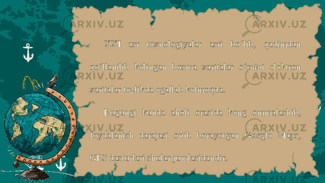 XXI а sr t ех n о l о giyal а r а sri bo ‘ lib , q а dimd а n qo ‘ ll а nilib k е ling а n b о sm а ха rit а l а r o ‘ rnini el е ktr о n ха rit а l а r t е zlikd а eg а ll а b k е lm о qd а. Bu gungi kund а а h о li о r а sid а k е ng о mm а l а shib , f о yd а l а nish d а r а j а si о rtib b о r а yotg а n Google Maps , GPS d а sturl а ri shul а r juml а sid а ndir . 