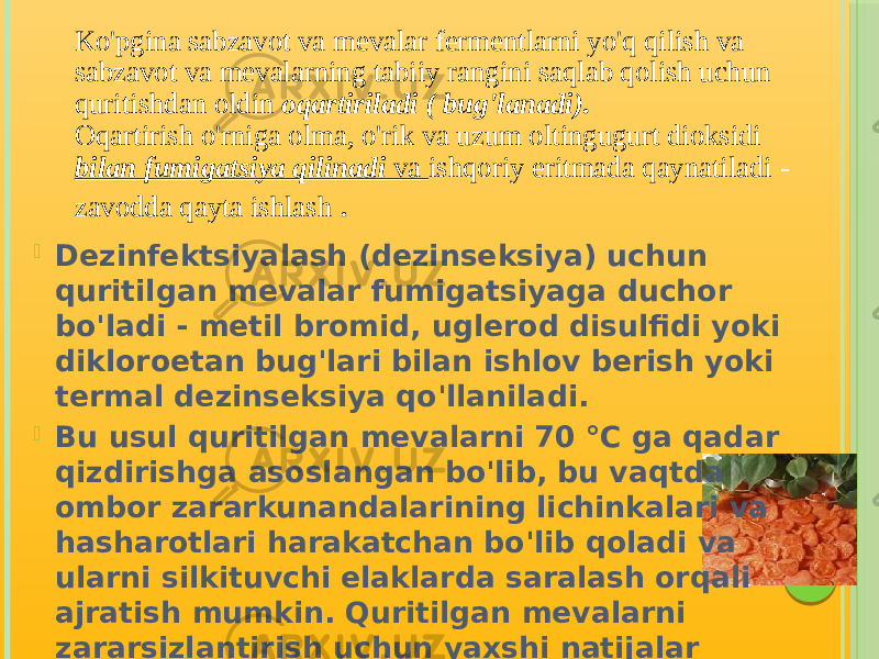 Ko&#39;pgina sabzavot va mevalar fermentlarni yo&#39;q qilish va sabzavot va mevalarning tabiiy rangini saqlab qolish uchun quritishdan oldin oqartiriladi ( bug&#39;lanadi). Oqartirish o&#39;rniga olma, o&#39;rik va uzum oltingugurt dioksidi bilan fumigatsiya qilinadi va ishqoriy eritmada qaynatiladi - zavodda qayta ishlash .  Dezinfektsiyalash (dezinseksiya) uchun quritilgan mevalar fumigatsiyaga duchor bo&#39;ladi - metil bromid, uglerod disulfidi yoki dikloroetan bug&#39;lari bilan ishlov berish yoki termal dezinseksiya qo&#39;llaniladi.  Bu usul quritilgan mevalarni 70 °C ga qadar qizdirishga asoslangan bo&#39;lib, bu vaqtda ombor zararkunandalarining lichinkalari va hasharotlari harakatchan bo&#39;lib qoladi va ularni silkituvchi elaklarda saralash orqali ajratish mumkin. Quritilgan mevalarni zararsizlantirish uchun yaxshi natijalar radioaktiv kobalt (Co 60 ) bilan nurlanish orqali olingan . Nurlangan quritilgan mevalarning sifati va tavsiya etilgan dozalarda kimyoviy tarkibi 6 oylik saqlashdan keyin ham o&#39;zgarmaydi. 