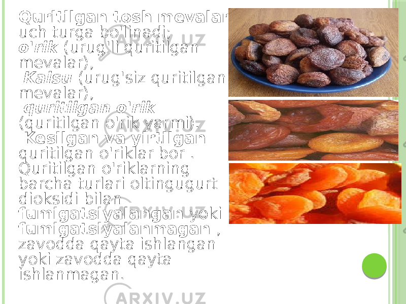 Quritilgan tosh mevalar uch turga bo&#39;linadi; o&#39;rik (urug&#39;li quritilgan mevalar), Kaisu (urug&#39;siz quritilgan mevalar), quritilgan o&#39;rik (quritilgan o&#39;rik yarmi). Kesilgan va yirtilgan quritilgan o&#39;riklar bor . Quritilgan o&#39;riklarning barcha turlari oltingugurt dioksidi bilan fumigatsiyalangan yoki fumigatsiyalanmagan , zavodda qayta ishlangan yoki zavodda qayta ishlanmagan. 