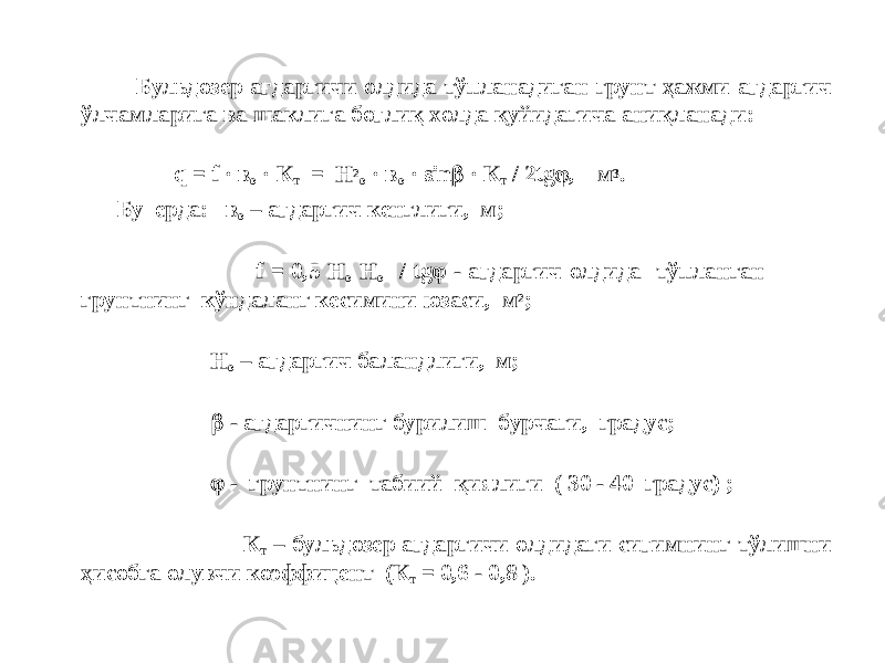  Бульдозер ағдаргичи олдида тўпланадиган грунт ҳажми ағдаргич ўлчамларига ва шаклига боғлиқ холда қуйидагича аниқланади: q = f · в о · К т = Н 2 о · в о · sin  · К т / 2 tg  , м 3 . Бу ерда: в о – ағдаргич кенглиги, м; f = 0,5 Н о H о / tg  - ағдаргич олдида тўпланган грунтнинг кўндаланг кесимини юзаси, м 2 ; Н о – ағдаргич баландлиги, м;  - ағдаргичнинг бурилиш бурчаги, градус;  - грунтнинг табиий қиялиги ( 30 - 40 градус) ; К т – бульдозер ағдаргичи олдидаги сиғимнинг тўлишни ҳисобга олувчи коэффицент (К т = 0,6 - 0,8 ). 