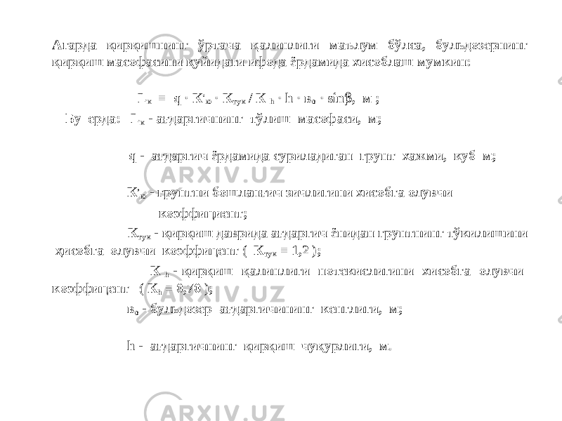 Агарда қирқишнинг ўртача қалинлиги маълум бўлса, бульдозернинг қирқиш масофасини қуйидаги ифода ёрдамида хисоблаш мумкин: L к = q · К ‘ ю · К тук / К h · h · в о · sin  , м ; Бу ерда: L к - ағдаргичнинг тўлиш масофаси, м; q - ағдаргич ёрдамида суриладиган грунт хажми, куб м; К ’ ю - грунтни бошланғич зичлигини хисобга олувчи коэффициент; К тук - қирқиш даврида ағдаргич ёнидан грунтнинг тўкилишини ҳисобга олувчи коэффицент ( К тук = 1,2 ); К h - қирқиш қалинлиги нотекислигини хисобга олувчи коэффицент ( К h = 0,70 ); в о - бульдозер ағдаргичининг кенглиги, м; h - ағдаргичнинг қирқиш чуқурлиги, м. 