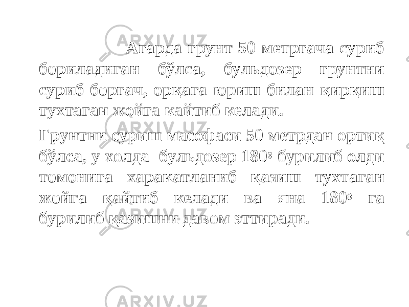  Агарда грунт 50 метргача суриб бориладиган бўлса, бульдозер грунтни суриб боргач, орқага юриш билан қирқиш тухтаган жойга кайтиб келади. Грунтни суриш масофаси 50 метрдан ортиқ бўлса, у холда бульдозер 180 0 бурилиб олди томонига харакатланиб қазиш тухтаган жойга қайтиб келади ва яна 180 0 га бурилиб қазишни давом эттиради. 