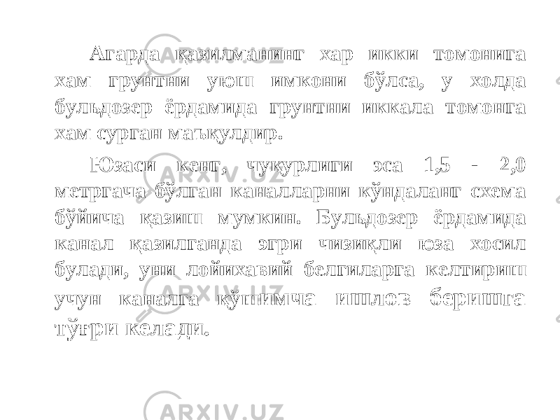 Агарда қазилманинг хар икки томонига хам грунтни уюш имкони бўлса, у холда бульдозер ёрдамида грунтни иккала томонга хам сурган маъқулдир. Юзаси кенг, чуқурлиги эса 1,5 - 2,0 метргача бўлган каналларни кўндаланг схема бўйича қазиш мумкин. Бульдозер ёрдамида канал қазилганда эгри чизиқли юза хосил булади, уни лойихавий белгиларга келтириш учун каналга қўш имча ишлов беришга тўғри келади. 