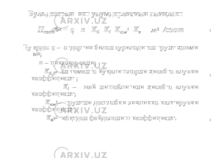 Бульдозерни иш унумдорлигини аниқлаш П соат бул = q n К й К i К юм 1 К в м 3 /соат Бу ерда: q – ағдаргич билан суриладиган грунт ҳажми м 3 ; n – цикллар сони; К й – ён томонга йўқолишларни ҳисобга олувчи коэффициент ; К i – жой нишаблигини ҳисобга олувчи коэффициент; К юм 1 – грунтни дастлабки зичликка келтирувчи коэффициент; К в – вақтдан фойдаланиш коэффициент. 