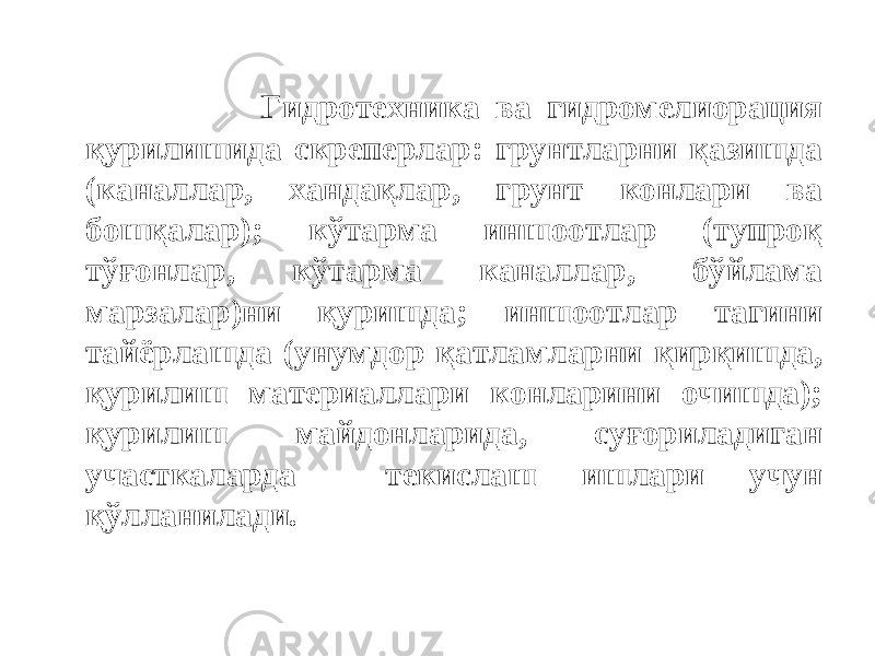  Гидротехника ва гидромелиорация қурилишида скреперлар: грунтларни қазишда (каналлар, хандақлар, грунт конлари ва бошқалар); кўтарма иншоотлар (тупроқ тўғонлар, кўтарма каналлар, бўйлама марзалар)ни қуришда; иншоотлар тагини тайёрлашда (унумдор қатламларни қирқишда, қурилиш материаллари конларини очишда); қурилиш майдонларида, суғориладиган участкаларда текислаш ишлари учун қўлланилади. 