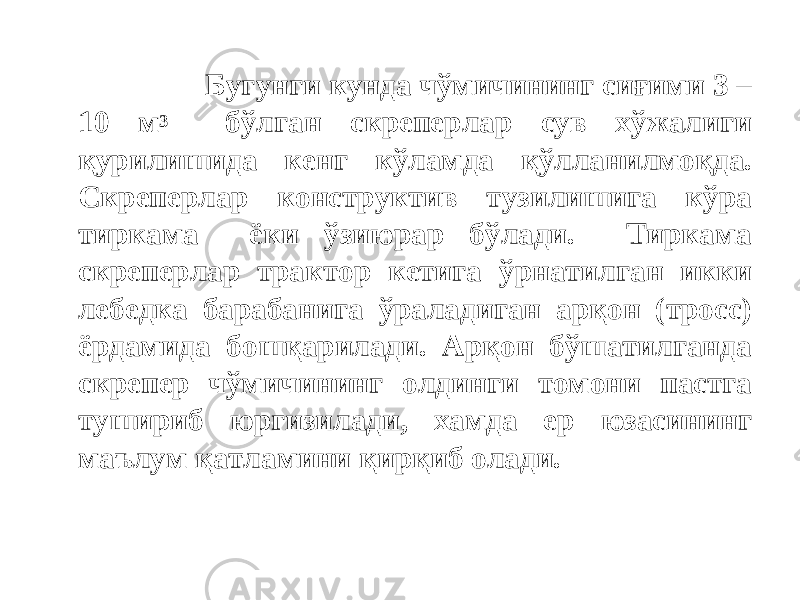  Бугунги кунда чўмичининг сиғими 3 – 10 м 3 бўлган скреперлар сув хўжалиги қурилишида кенг кўламда қўлланилмоқда. Скреперлар конструктив тузилишига кўра тиркама ёки ўзиюрар бўлади. Тиркама скреперлар трактор кетига ўрнатилган икки лебедка барабанига ўраладиган арқон (тросс) ёрдамида бошқарилади. Арқон бўшатилганда скрепер чўмичининг олдинги томони пастга тушириб юргизилади, хамда ер юзасининг маълум қатламини қирқиб олади. 