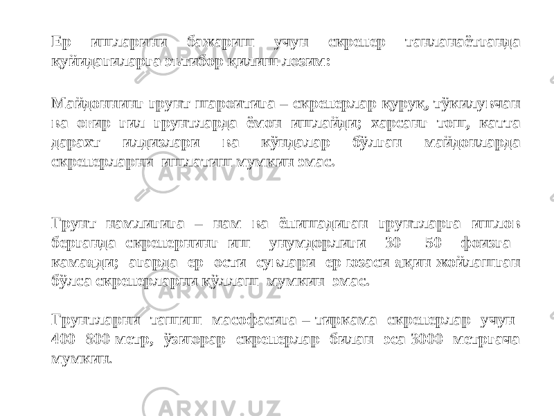 Ер ишларини бажариш учун скрепер танланаётганда қуйидагиларга эътибор қилиш лозим: Майдоннинг грунт шароитига – скреперлар қуруқ, тўкилувчан ва оғир гил грунтларда ёмон ишлайди; харсанг тош, катта дарахт илдизлари ва кўндалар бўлган майдонларда скреперларни ишлатиш мумкин эмас. Грунт намлигига – нам ва ёпишадиган грунтларга ишлов берганда скрепернинг иш унумдорлиги 30 - 50 фоизга камаяди; агарда ер ости сувлари ер юзаси яқин жойлашган бўлса скреперларни қўллаш мумкин эмас. Грунтларни ташиш масофасига – тиркама скреперлар учун 400 -800 метр, ўзиюрар скреперлар билан эса 3000 метргача мумкин . 