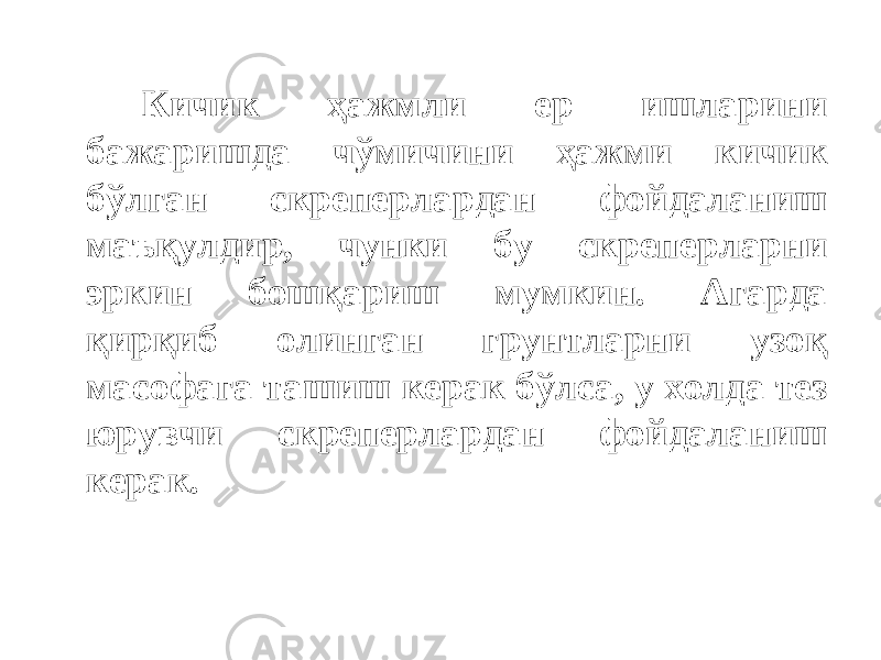 Кичик ҳажмли ер ишларини бажаришда чўмичини ҳажми кичик бўлган скреперлардан фойдаланиш маъқулдир, чунки бу скреперларни эркин бошқариш мумкин. Агарда қирқиб олинган грунтларни узоқ масофага ташиш керак бўлса, у холда тез юрувчи скреперлардан фойдаланиш керак. 