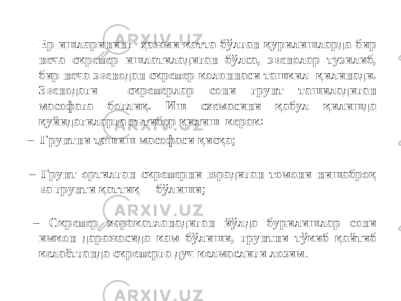 Ер ишларининг ҳажми катта бўлган қурилишларда бир неча скрепер ишлатиладиган бўлса, звенолар тузилиб, бир неча звенодан скрепер колоннаси ташкил қилинади. Звенодаги скреперлар сони грунт ташиладиган масофага боғлиқ. Иш схемасини қабул қилишда қуйидагиларга эътибор қилиш керак: – Грунтни ташиш масофаси қисқа; – Грунт ортилган скреперни юрадиган томони нишаброқ ва грунти қаттиқ бўлиши; – Cкрепер харакатланадиган йўлда бурилишлар сони имкон даражасида кам бўлиши, грунтни тўкиб қайтиб келаётганда скреперга дуч келмаслиги лозим . 