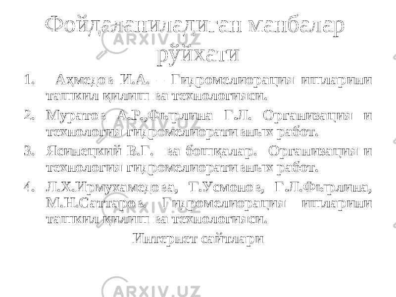 Фойдаланиладиган манбалар рўйхати 1. Аҳмедов И.А. – Гидромелиорация ишларини ташкил қилиш ва технологияси. 2. Муратов А.Р.,Фырлина Г.Л. Организация и технология гидромелиоративных работ. 3. Ясинецкий В.Г. ва бошқалар. Организация и технология гидромелиоративных работ. 4. Л.Х.Ирмухамедова, Т.Усмонов, Г.Л.Фырлина, М.Н.Саттаров. Гидромелиорация ишларини ташкил қилиш ва технологияси. Интернет сайтлари 