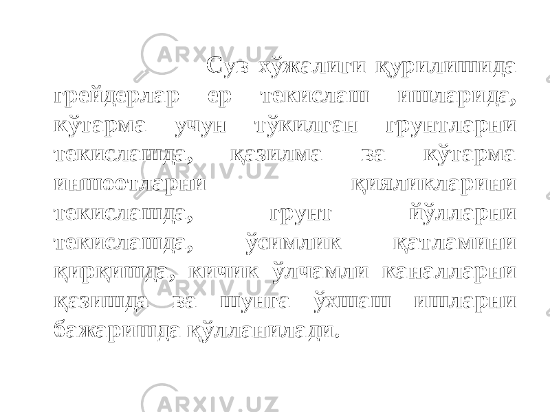  Сув хўжалиги қурилишида грейдерлар ер текислаш ишларида, кўтарма учун тўкилган грунтларни текислашда, қазилма ва кўтарма иншоотларни қияликларини текислашда, грунт йўлларни текислашда, ўсимлик қатламини қирқишда, кичик ўлчамли каналларни қазишда ва шунга ўхшаш ишларни бажаришда қўлланилади. 