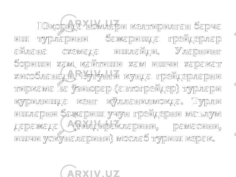 Юқорида номлари келтирилган барча иш турларини бажаришда грейдерлар айлана схемада ишлайди. Уларнинг бориши хам қайтиши хам ишчи харакат хисобланади. Бугунги кунда грейдерларни тиркама ва ўзиюрар (автогрейдер) турлари қурилишда кенг қўлланилмокда. Турли ишларни бажариш учун грейдерни маълум даражада (ғилдиракларини, рамасини, ишчи ускуналарини) мослаб туриш керак. 