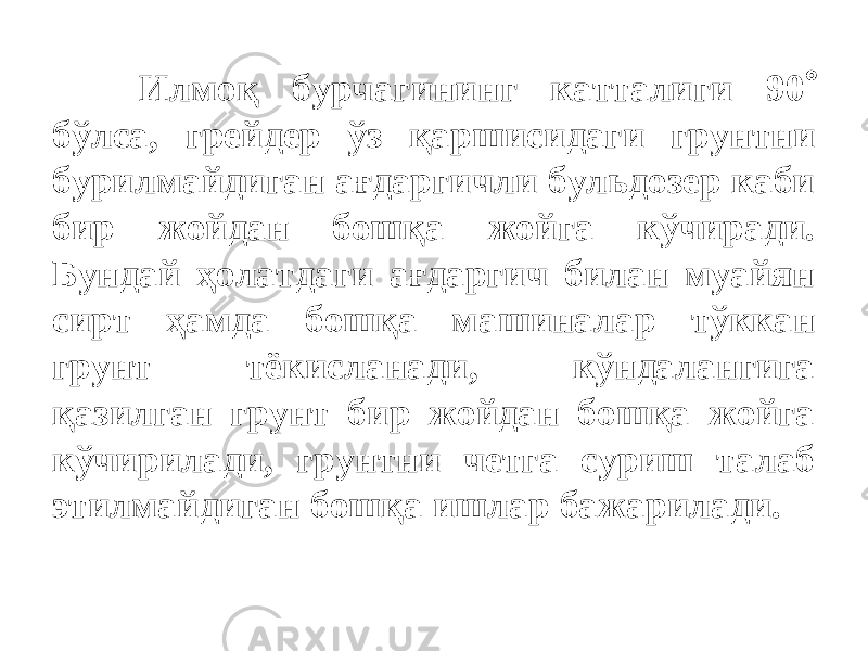 Илмоқ бурчагининг катталиги 90  бўлса, грейдер ўз қаршисидаги грунтни бурилмайдиган ағдаргичли бульдозер каби бир жойдан бошқа жойга кўчиради. Бундай ҳолатдаги ағдаргич билан муайян сирт ҳамда бошқа машиналар тўккан грунт тёкисланади, кўндалангига қазилган грунт бир жойдан бошқа жойга кўчирилади, грунтни четга суриш талаб этилмайдиган бошқа ишлар бажарилади. 