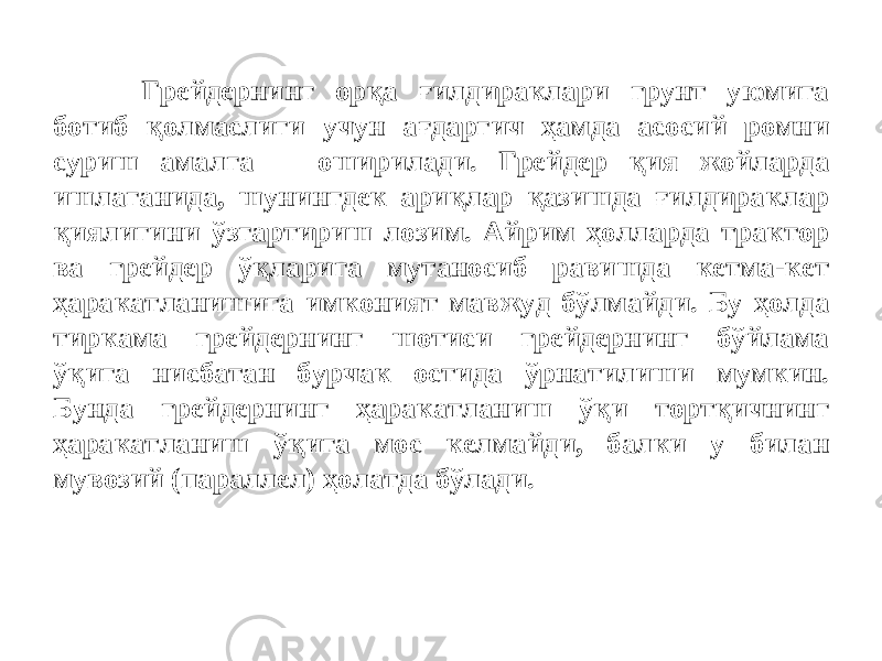 Грейдернинг орқа ғилдираклари грунт уюмига ботиб қолмаслиги учун ағдаргич ҳамда асосий ромни суриш амалга оширилади. Грейдер қия жойларда ишлаганида, шунингдек ариқлар қазишда ғилдираклар қиялигини ўзгартириш лозим. Айрим ҳолларда трактор ва грейдер ўқларига мутаносиб равишда кетма-кет ҳаракатланишига имконият мавжуд бўлмайди. Бу ҳолда тиркама грейдернинг шотиси грейдернинг бўйлама ўқига нисбатан бурчак остида ўрнатилиши мумкин. Бунда грейдернинг ҳаракатланиш ўқи тортқичнинг ҳаракатланиш ўқига мос келмайди, балки у билан мувозий (параллел) ҳолатда бўлади. 