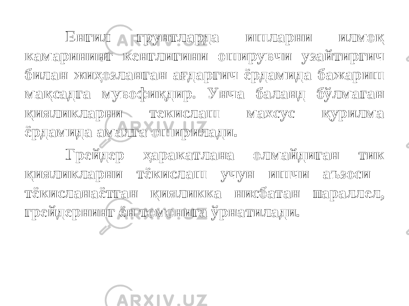 Енгил грунтларда ишларни илмоқ камарининг кенглигини оширувчи узайтиргич билан жиҳозланган ағдаргич ёрдамида бажариш мақсадга мувофиқдир. Унча баланд бўлмаган қияликларни текислаш махсус қурилма ёрдамида амалга оширилади. Грейдер ҳаракатлана олмайдиган тик қияликларни тёкислаш учун ишчи аъзоси тёкисланаётган қияликка нисбатан параллел, грейдернинг ён томонига ўрнатилади. 