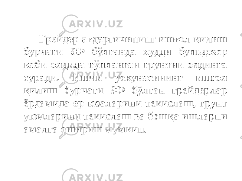  Грейдер ағдаргичининг ишғол қилиш бурчаги 90 0 бўлганда худди бульдозер каби олдида тўпланган грунтни олдинга суради. Ишчи ускунасининг ишғол қилиш бурчаги 90 0 бўлган грейдерлар ёрдамида ер юзаларини текислаш, грунт уюмларини текислаш ва бошқа ишларни амалга ошириш мумкин. 