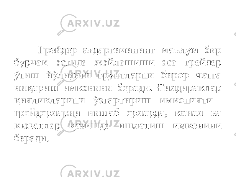 Грейдер ағдаргичининг маълум бир бурчак остида жойлашиши эса грейдер ўтиш йўлидаги грунтларни бирор четга чиқариш имконини беради. Ғилдираклар қияликларини ўзгартириш имконияти грейдерларни нишаб ерларда, канал ва кюветлар қазишда ишлатиш имконини беради. 