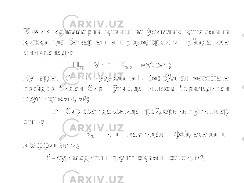 Кичик каналларни қазиш ва ўсимлик қатламини қирқишда бажарган иш унумдорлиги қуйидагича аниқланади: П гр = V · n · К в , м 3 /соат; Бу ерда: V = f L - узунлиги L (м) бўлган масофага грейдер билан бир ўтишда ишлов бериладиган грунт ҳажми, м 3 ; n - бир соат давомида грейдернинг ўтишлар сони; К в - иш вақтидан фойдаланиш коэффиценти; f - cуриладиган грунт оқими юзаси, м 2 . 