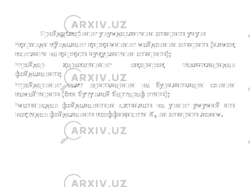 Грейдерларнинг унумдорлигини ошириш учун: • қ иринди кўндаланг қирқимининг майдонини ошириш (илмоқ кенглиги ва қирқиш чуқурлигини ошириш); • грейдер ҳаракатининг юқориро қ тезликларидан фойдаланиш; • грейдернинг салт юришларини ва бурилишлари сонини камайтириш (ёки бутунлай бартараф этиш); • машинадан фойдаланишни яхшилаш ва унинг умумий иш вақтидан фойдаланиш коэффициенти K в ни ошириш лозим. 