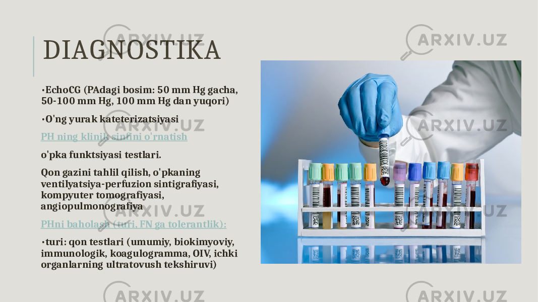 DIAGNOSTIKA • EchoCG (PAdagi bosim: 50 mm Hg gacha, 50-100 mm Hg, 100 mm Hg dan yuqori) • O&#39;ng yurak kateterizatsiyasi PH ning klinik sinfini o&#39;rnatish o&#39;pka funktsiyasi testlari. Qon gazini tahlil qilish, o&#39;pkaning ventilyatsiya-perfuzion sintigrafiyasi, kompyuter tomografiyasi, angiopulmonografiya PHni baholash (turi, FN ga tolerantlik): • turi: qon testlari (umumiy, biokimyoviy, immunologik, koagulogramma, OIV, ichki organlarning ultratovush tekshiruvi) 