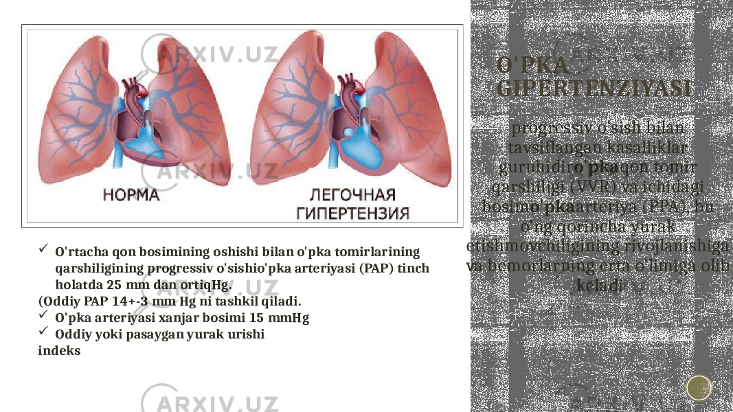 O&#39;PKA GIPERTENZIYASI progressiv o&#39;sish bilan tavsiflangan kasalliklar guruhidir o&#39;pka qon tomir qarshiligi (VVR) va ichidagi bosim o&#39;pka arteriya (PPA), bu o&#39;ng qorincha yurak etishmovchiligining rivojlanishiga va bemorlarning erta o&#39;limiga olib keladi O&#39;rtacha qon bosimining oshishi bilan o&#39;pka tomirlarining qarshiligining progressiv o&#39;sishio&#39;pka arteriyasi (PAP) tinch holatda 25 mm dan ortiqHg. (Oddiy PAP 14+-3 mm Hg ni tashkil qiladi.  O&#39;pka arteriyasi xanjar bosimi 15 mmHg  Oddiy yoki pasaygan yurak urishi indeks 