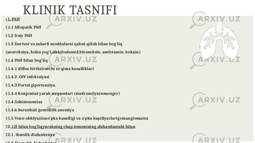 KLINIK TASNIFI • 1. PAH § 1.1 Idiopatik PAH § 1.2 Irsiy PAH § 1.3 Dorivor va zaharli moddalarni qabul qilish bilan bog&#39;liq (anoreksiya, kolza yog&#39;i,siklofosfamid,bleomitsin, amfetamin. kokain) § 1.4 PAH bilan bog&#39;liq § 1.4.1 diffuz biriktiruvchi to&#39;qima kasalliklari § 1.4.2. OIV infektsiyasi § 1.4.3 Portal gipertenziya. § 1.4.4 Konjenital yurak nuqsonlari (sindromEyzenmenger) § 1.4.5shistosomiaz § 1.4.6 Surunkali gemolitik anemiya § 1.5 Veno-okklyuziono&#39;pka kasalligi va o&#39;pka kapillyarlarigemangiomatoz § 2. LH bilan bog&#39;liqyurakning chap tomonining shikastlanishi bilan § 2.1. Sistolik disfunktsiya § 2.2 Diastolik disfunktsiya 