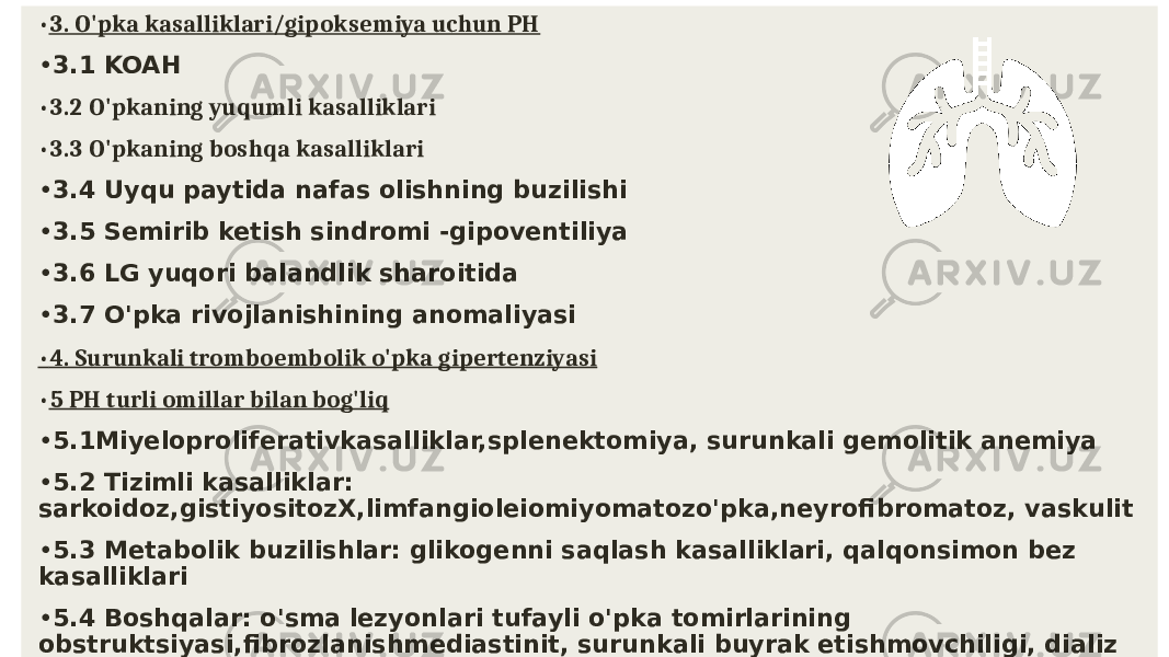  • 3. O&#39;pka kasalliklari/gipoksemiya uchun PH • 3.1 KOAH • 3.2 O&#39;pkaning yuqumli kasalliklari • 3.3 O&#39;pkaning boshqa kasalliklari • 3.4 Uyqu paytida nafas olishning buzilishi • 3.5 Semirib ketish sindromi -gipoventiliya • 3.6 LG yuqori balandlik sharoitida • 3.7 O&#39;pka rivojlanishining anomaliyasi • 4. Surunkali tromboembolik o&#39;pka gipertenziyasi • 5 PH turli omillar bilan bog&#39;liq • 5.1Miyeloproliferativkasalliklar,splenektomiya, surunkali gemolitik anemiya • 5.2 Tizimli kasalliklar: sarkoidoz,gistiyositozX,limfangioleiomiyomatozo&#39;pka,neyrofibromatoz, vaskulit • 5.3 Metabolik buzilishlar: glikogenni saqlash kasalliklari, qalqonsimon bez kasalliklari • 5.4 Boshqalar: o&#39;sma lezyonlari tufayli o&#39;pka tomirlarining obstruktsiyasi,fibrozlanishmediastinit, surunkali buyrak etishmovchiligi, dializ 