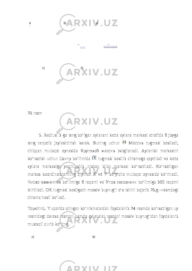  23-rasm 5. Radiusi 3 ga teng bo‘lgan aylanani katta aylana markazi atrofida 8 joyga teng tarqatib jaylashtirish kerak. Buning uchun Массив tugmasi bosiladi, chiqqan muloqat oynasida Круговой массив belgilanadi. Aylanish markazini ko‘rsatish uchun Центр bo‘limida tugmasi bosilib chizmaga qaytiladi va katta aylana markaziga yaqinlashib nishon bilan markazi ko‘rsatiladi. Ko‘rsatilgan markaz koordinatalarining qiymati X va Y bo‘yicha muloqat oynasida ko‘rinadi. Число элементов bo‘limiga 8 raqami va Угол заполнени bo‘limiga 360 raqami kiritiladi. OK tugmasi bosilgach massiv buyrug‘i o‘z ishini bajarib 23,g –rasmdagi chizma hosil bo‘ladi. Topshiriq. Yuqorida olingan ko‘ nikmalardan foydala nib 24-rasmda ko‘rsatilgan uy ras midagi deraza rasmini hamda aylanalar rasmini massiv buyrug‘idan foydalanib mustaqil qurib ko‘ring. а ) b ) v ) г) д) а) b ) 