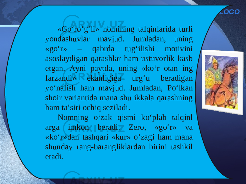 LOGO «Go‘ro‘g‘li» nomining talqinlarida turli yondashuvlar mavjud. Jumladan, uning «go‘r» – qabrda tug‘ilishi motivini asoslaydigan qarashlar ham ustuvorlik kasb etgan. Ayni paytda, uning «ko‘r otan ing farzandi» ekanligiga urg‘u beradigan yo‘nalish ham mavjud. Jumladan, Po‘lkan shoir variantida mana shu ikkala qarashning ham ta’siri ochiq seziladi. Nomning o‘zak qismi ko‘plab talqinl arga imkon beradi. Zero, «go‘r» va «ko‘r»dan tashqari «kur» o‘zagi ham mana shunday rang-barangliklardan birini tashkil etadi. 