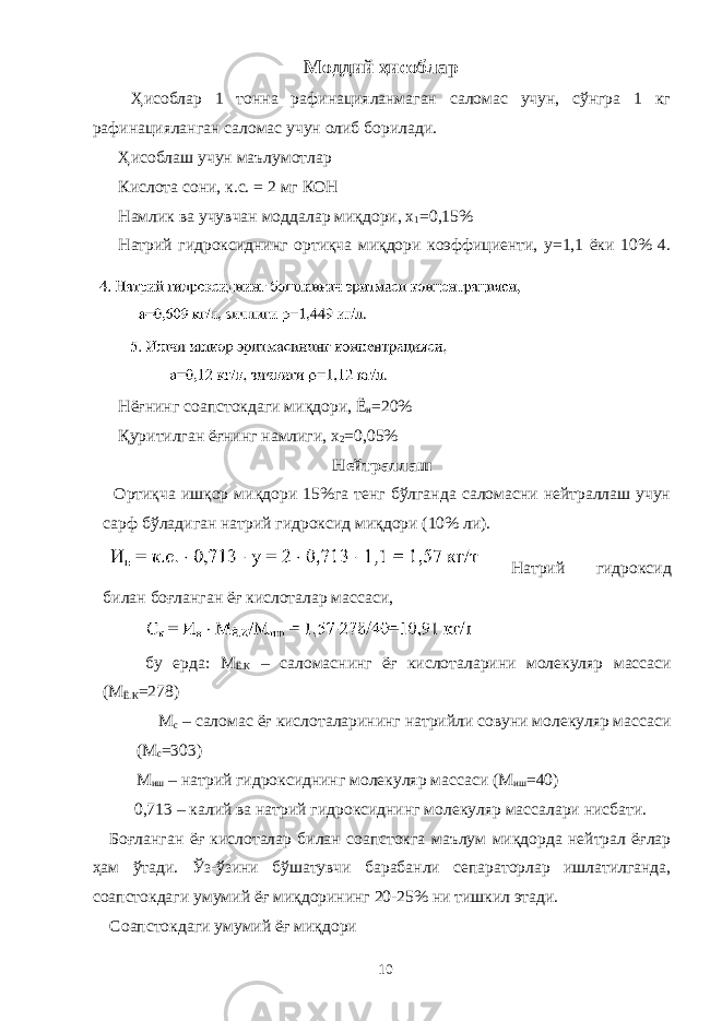 Моддий ҳисоблар Ҳисоблар 1 тонна рафинацияланмаган саломас учун, сўнгра 1 кг рафинацияланган саломас учун олиб борилади. Ҳисоблаш учун маълумотлар Кислота сони, к.с. = 2 мг КОН Намлик ва учувчан моддалар миқдори, х 1 =0,15% Натрий гидроксиднинг ортиқча миқдори коэффициенти, у=1,1 ёки 10% 4. Нёғнинг соапстокдаги миқдори, Ё н =20% Қуритилган ёғнинг намлиги, х 2 =0,05% Нейтраллаш Ортиқча ишқор миқдори 15%га тенг бўлганда саломасни нейтраллаш учун сарф бўладиган натрий гидроксид миқдори (10% ли). Натрий гидроксид билан боғланган ёғ кислоталар массаси, бу ерда: М Ё.К – саломаснинг ёғ кислоталарини молекуляр массаси (М Ё.К =278) М с – саломас ёғ кислоталарининг натрийли совуни молекуляр массаси (М с =303) М иш – натрий гидроксиднинг молекуляр массаси (М иш =40) 0,713 – калий ва натрий гидроксиднинг молекуляр массалари нисбати. Боғланган ёғ кислоталар билан соапстокга маълум миқдорда нейтрал ёғлар ҳам ўтади. Ўз-ўзини бўшатувчи барабанли сепараторлар ишлатилганда, соапстокдаги умумий ёғ миқдорининг 20-25% ни тишкил этади. Соапстокдаги умумий ёғ миқдори 10 