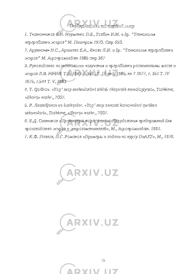  Фойдаланилган адабиётлар 1. Тютюнников Б.Н. Науменко П.Б., Товбин И.М. и др. “Технология переработки жиров” М. Пишпром 1970. Стр 650. 2. Арутюнян Н.С., Аршиева Е.А., Янова Л.И. и др. “Технология переработки жиров” М. Агропромиздат 1985 стр 367 3. Руководство по технологии получения и преработки растительны масел и жиров Л.В. НИИЖ Т.II, 1973 c. 350., T. III кн1. 1985, кн 2 1977, с. 351 Т. IV 1975, c.544 T. V, 1983 4. Y. Qodirov. « Yog ’- moy mahsulotlari ishlab chiqarish texnologiyasi », Toshkent , « Sharq » nashr ., 2007. 5. P. Ilxamdjanov va boshqalar. « Yog ’- moy sanoati korxonalari qurilma uskunalari », Toshkent , « Sharq » nashr ., 2007. 6. Е.Д. Ситников «Практикум по расчетам оборудования предприятий для производства жиров и жирозаменителей», М., Агропромиздат. 1991. 7. К.Ф. Павлов, П.Г. Романов «Примеры и задачи по курсу ПиАХТ», М., 1976. 15 