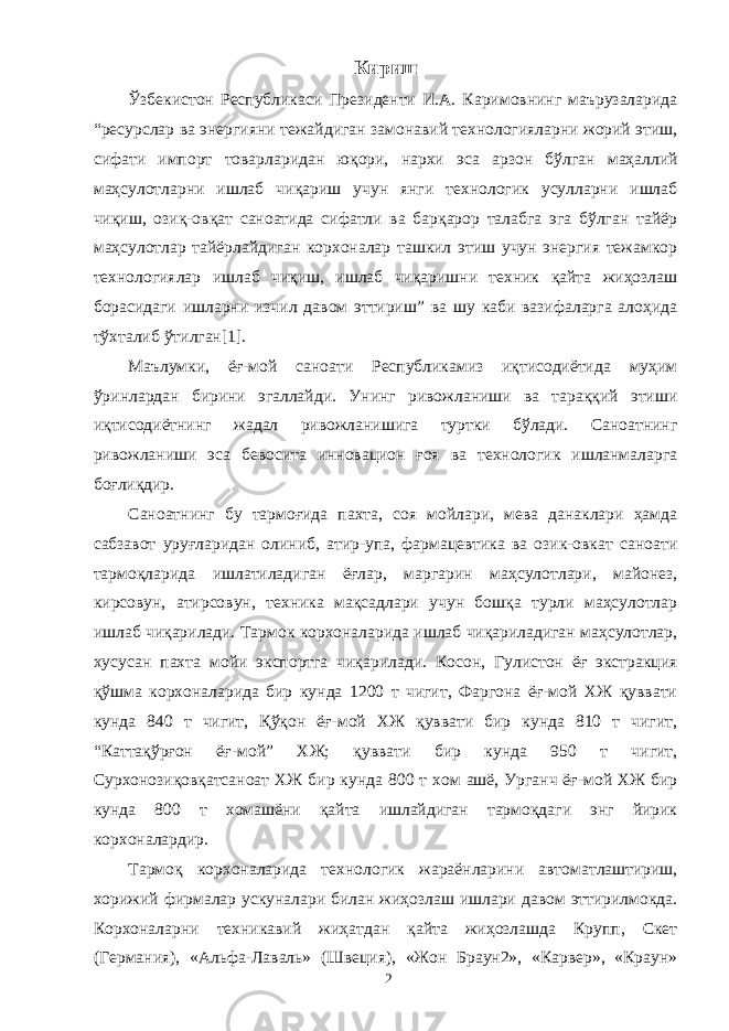 Кириш Ўзбекистон Республикаси Президенти И.А. Каримовнинг маърузаларида “ресурслар ва энергияни тежайдиган замонавий технологияларни жорий этиш, сифати импорт товарларидан юқори, нархи эса арзон бўлган маҳаллий маҳсулотларни ишлаб чиқариш учун янги технологик усулларни ишлаб чиқиш, озиқ-овқат саноатида сифатли ва барқарор талабга эга бўлган тайёр маҳсулотлар тайёрлайдиган корхоналар ташкил этиш учун энергия тежамкор технологиялар ишлаб чиқиш, ишлаб чиқаришни техник қайта жиҳозлаш борасидаги ишларни изчил давом эттириш” ва шу каби вазифаларга алоҳида тўхталиб ўтилган[1]. Маълумки, ёғ-мой саноати Республикамиз иқтисодиётида муҳим ўринлардан бирини эгаллайди. Унинг ривожланиши ва тараққий этиши иқтисодиётнинг жадал ривожланишига туртки бўлади. Саноатнинг ривожланиши эса бевосита инновацион ғоя ва технологик ишланмаларга боғлиқдир. Саноатнинг бу тармоғида пахта, соя мойлари, мева данаклари ҳамда сабзавот уруғларидан олиниб, атир-упа, фармацевтика ва озик-овкат саноати тармоқларида ишлатиладиган ёғлар, маргарин маҳсулотлари, майонез, кирсовун, атирсовун, техника мақсадлари учун бошқа турли маҳсулотлар ишлаб чиқарилади. Тармок корхоналарида ишлаб чиқариладиган маҳсулотлар, хусусан пахта мойи экспортга чиқарилади. Косон, Гулистон ёғ экстракция қўшма корхоналарида бир кунда 1200 т чигит, Фаргона ёғ-мой ХЖ қуввати кунда 840 т чигит, Қўқон ёғ-мой ХЖ қуввати бир кунда 810 т чигит, “Каттақўрғон ёғ-мой” ХЖ; қуввати бир кунда 950 т чигит, Сурхонозиқовқатсаноат ХЖ бир кунда 800 т хом ашё, Урганч ёғ-мой ХЖ бир кунда 800 т хомашёни қайта ишлайдиган тармоқдаги энг йирик корхоналардир. Тармоқ корхоналарида технологик жараёнларини автоматлаштириш, хорижий фирмалар ускуналари билан жиҳозлаш ишлари давом эттирилмокда. Корхоналарни техникавий жиҳатдан қайта жиҳозлашда Крупп, Скет (Германия), «Альфа-Лаваль» (Швеция), «Жон Браун2», «Карвер», «Краун» 2 