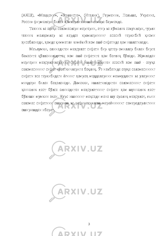 (АКШ), «Маццони», «Боллиста», (Италия), Германия, Польша, Украина, Россия фирмалари билан ҳамкорлик яхши самара бермокда. Техник ва озиқа саломаслари маргарин, атир ва хўжалик совунлари, турли техник малҳамлар ва пардоз кремларининг асосий таркибий қисми ҳисобланади, ҳамда қимматли кимёвий хом ашё сифатида ҳам ишлатилади. Маълумки, олинадиган маҳсулот сифати бир қатор омиллар билан бирга бевосита қўлланиладиган хом ашё сифатига ҳам боғлиқ бўлади. Жумладан маргарин маҳсулотларинингсифати ишлатиладиган асосий хом ашё - озуқа саломасининг сифат кўсаткичларига боқлиқ. Ўз навбатида озуқа саломасининг сифати эса таркибидаги ёғнинг ҳамроҳ моддаларини мавжудлиги ва уларнинг миқдори билан баҳоланади. Демакки, ишлатиладиган саломаснинг сифати қанчалик паст бўлса олинадиган маҳсулотнинг сифати ҳам шунчалик паст бўлиши мумкин экан. Курс ишининг мақсади мана шу оралиқ маҳсулот, яъни саломас сифатини ошириш ва рафинациялаш жараёнининг самарадорлигини оширишдан иборат. 3 