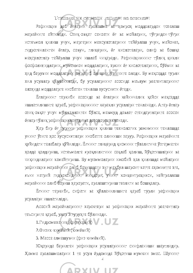 Технологик схемани танлаш ва асослаш Рафинация деб ёғларни аралашма ва ҳамроҳ моддалардан тозалаш жараёнига айтилади. Озиқ-овқат саноати ёғ ва мойларни, тўғридан-тўғри истеъмол қилиш учун, маргарин махсулотларини тайёрлаш учун, майонез, гидрогенланган ёғлар, совун, глицерин, ёғ кислоталари, олиф ва бошқа маҳсулотлар тайёрлаш учун ишлаб чиқаради. Рафинациянинг тўлиқ цикли фосфолипидларни, мумсимон моддаларни, эркин ёғ кислоталарини, бўёвчи ва ҳид берувчи моддаларни ажратиб олишни ўз ичига олади. Бу мақсадда турли хил усуллар қўлланилади, бу усулларнинг асосида маълум реагентларнинг алоҳида моддаларга нисбатан танлаш хусусияти ётади. Ёғларнинг таркиби асосида ва ёғларни кейинчалик қайси мақсадда ишлатилишига қараб, рафинациянинг керакли усуллари танланади. Агар ёғлар озиқ-овқат учун мўлжалланган бўлса, мавжуд давлат стандартларига асосан ёғлар тўлиқ рафинацияланади ва дезодорацияланади. Ҳар бир ёғ турини рафинация қилиш технологик режимини танлашда унинг ўзига ҳос хусусиятлари инобатга олиниши зарур. Рафинация жараёнига қуйидаги талаблар қўйилади. Ёғнинг глицерид қисмини тўлалигича ўзгармаган ҳолда қолдириш, истеъмолга яроқлилигини сақлаб қолиш, йўқотишларни ва чиқиндиларни камайтириш. Бу муаммоларни ижобий ҳал қилишда мойларни рафинация жараёнини олиб боришдаги энг мақбул шароит катта аҳамиятга эга, яъни натрий гидроксиднинг миқдори, унинг концентрацияси, нейтраллаш жараёнини олиб бориш ҳарорати, аралаштириш тезлиги ва бошқалар. Ёғнинг таркиби, сифати ва қўлланилишига қараб турли рафинация усуллари ишлатилади. Асосий жараёнларнинг характери ва рафинация жараёнига реагентлар таъсирига қараб, улар 3 гуруҳга бўлинади. 1.Гидромеханик (физикавий) 2.Физик-кимёвий (кимёвий) 3. Масса алмашувчи (физ-кимёвий). Юқорида берилган рафинация усулларининг синфланиши шартлидир. Ҳамма аралашмаларни 1 та усул ёрдамида йўқотиш мумкин эмас. Шунинг 4 