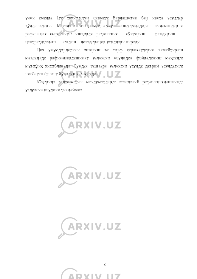 учун амалда 1та технологик схемага бирлашувчи бир нечта усуллар қўлланилади. Масалан: озиқ-овқат учун ишлатиладиган саломасларни рафинация жараёнига: ишқорли рафинация--- чўктириш---- тиндириш----- центрафугалаш-----оқлаш---дезодорация усуллари киради. Цех унумдорлигини ошириш ва сарф ҳаражатларни камайтириш мақсадида рафинациялашнинг узлуксиз усулидан фойдаланиш мақсадга мувофиқ ҳисобланади. Бундан ташқари узлуксиз усулда даврий усулдагига нисбатан ёғнинг йўқолиши камаяди. Юқорида келтирилган маълумотларга асосланиб рафинациялашнингг узлуксиз усулини танлаймиз. 5 