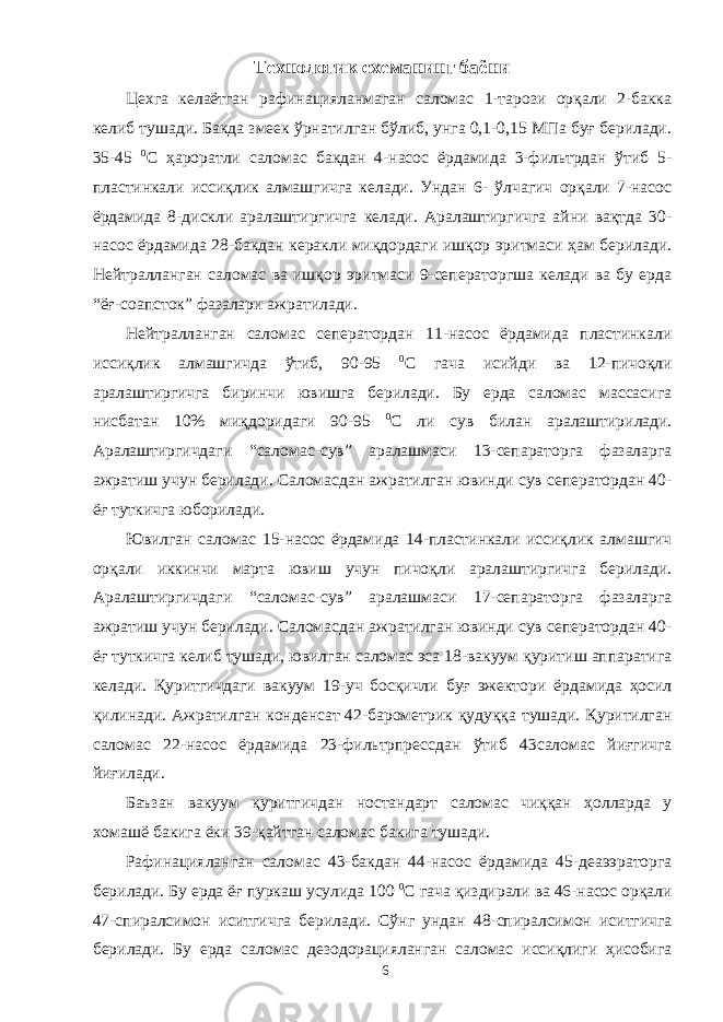 Технологик схеманинг баёни Цехга келаётган рафинацияланмаган саломас 1-тарози орқали 2-бакка келиб тушади. Бакда змеек ўрнатилган бўлиб, унга 0,1-0,15 МПа буғ берилади. 35-45 0 С ҳароратли саломас бакдан 4-насос ёрдамида 3-фильтрдан ўтиб 5- пластинкали иссиқлик алмашгичга келади. Ундан 6- ўлчагич орқали 7-насос ёрдамида 8-дискли аралаштиргичга келади. Аралаштиргичга айни вақтда 30- насос ёрдамида 28-бакдан керакли миқдордаги ишқор эритмаси ҳам берилади. Нейтралланган саломас ва ишқор эритмаси 9-сеператоргша келади ва бу ерда “ёғ-соапсток” фазалари ажратилади. Нейтралланган саломас сеператордан 11-насос ёрдамида пластинкали иссиқлик алмашгичда ўтиб, 90-95 0 С гача исийди ва 12-пичоқли аралаштиргичга биринчи ювишга берилади. Бу ерда саломас массасига нисбатан 10% миқдоридаги 90-95 0 С ли сув билан аралаштирилади. Аралаштиргичдаги “саломас-сув” аралашмаси 13-сепараторга фазаларга ажратиш учун берилади. Саломасдан ажратилган ювинди сув сеператордан 40- ёғ туткичга юборилади. Ювилган саломас 15-насос ёрдамида 14-пластинкали иссиқлик алмашгич орқали иккинчи марта ювиш учун пичоқли аралаштиргичга берилади. Аралаштиргичдаги “саломас-сув” аралашмаси 17-сепараторга фазаларга ажратиш учун берилади. Саломасдан ажратилган ювинди сув сеператордан 40- ёғ туткичга келиб тушади, ювилган саломас эса 18-вакуум қуритиш аппаратига келади. Қуритгичдаги вакуум 19-уч босқичли буғ эжектори ёрдамида ҳосил қилинади. Ажратилган конденсат 42-барометрик қудуққа тушади. Қуритилган саломас 22-насос ёрдамида 23-фильтрпрессдан ўтиб 43саломас йиғгичга йиғилади. Баъзан вакуум қуритгичдан ностандарт саломас чиққан ҳолларда у хомашё бакига ёки 39-қайтган саломас бакига тушади. Рафинацияланган саломас 43-бакдан 44-насос ёрдамида 45-деаээраторга берилади. Бу ерда ёғ пуркаш усулида 100 0 С гача қиздирали ва 46-насос орқали 47-спиралсимон иситгичга берилади. Сўнг ундан 48-спиралсимон иситгичга берилади. Бу ерда саломас дезодорацияланган саломас иссиқлиги ҳисобига 6 