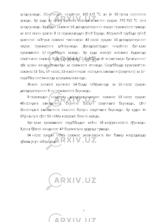 қиздирилади. Иситгичдан чиқаётган 160-170 0 С ли ёғ 60-тугал иситгичга келади. Бу ерда ёғ суюқ органик иссиқлик элтгич орқали 220-250 0 С гача қиздирилади. Бу ердан саломас 56-дезодораторнинг юқори тарелкасига тушади ва аста секин қолган 8 та тарелкалардан ўтиб боради. Марказий трубада тутиб қолинган нейтрал саломас томчилари 49-насос орқали 56-дезодораторнинг юқори тарелкасига қайтарилади. Дезодоратордан чиқаётган буғ-ҳаво аралашмаси 57-скрубберга келади. Бу ерда махсус мослама ёрдамида совутилган саломас билан аралашади. Скрубберда ёғ кислоталари буғларининг кўп қисми конденсатланади ва саломасга ютилади. Скрубберда пуркалаётган саломас 51-бак, 52-насос, 53-пластинкали иссиқлик алмашгич(совуткич) ва 57- скруббер системасида циркуляцияланади. Лимон кислота эритмаси 54-бакда тайёрланади ва 55-насос орқали дезодораторнинг 8-чи тарелкасига берилади. 8-тарелкадан чиқаётган дезодорацияланган саломас 59-насос орқали 48иссиқлик алмашгичга биринчи босқич совутишга берилади, сўнг 61исииқлик алмашгичга иккинчи босқич совутишга берилади. Бу ердан ёғ 62фильтрга сўнг 63-тайёр маҳсулот бакига келади. Буғ-ҳаво аралашмаси скруббердан кейин 58-вакуумнасосга сўрилади. Ҳосил бўлган конденсат 42-барометрик қудуққа тушади. 64-насос орқали тайёр саломас реализацияга ёки бошқа мақсадларда қўлаш учун юборилади. 7 