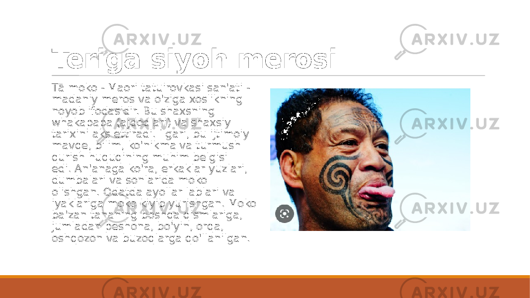 Teriga siyoh merosi Tā moko - Maori tatuirovkasi san&#39;ati - madaniy meros va o&#39;ziga xoslikning noyob ifodasidir. Bu shaxsning whakapapa (ajdodlari) va shaxsiy tarixini aks ettiradi. Ilgari, bu ijtimoiy mavqe, bilim, ko&#39;nikma va turmush qurish huquqining muhim belgisi edi. An&#39;anaga ko&#39;ra, erkaklar yuzlari, dumbalari va sonlarida moko olishgan. Odatda ayollar lablari va iyaklariga moko kiyib yurishgan. Moko ba&#39;zan tananing boshqa qismlariga, jumladan peshona, bo&#39;yin, orqa, oshqozon va buzoqlarga qo&#39;llanilgan. 