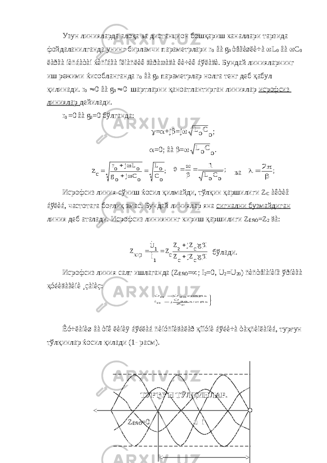 Узун линияларда алоқа ва дистанцион бошқариш каналлари тарзида фойдаланилганда унинг бирламчи параметрлари r 0 âà g 0 òåãèøëè÷à  L 0 âà  C 0 ëàðãà íèñáàòàí ќèñîáãà îëìàñëèê äàðàæàäà êè÷èê áўëàäè. Бундай линияларнинг иш режими ќисобланганда r 0 âà g 0 параметрлар нолга тенг деб қабул қилинади. r 0  0 âà g 0  0 шартларни қаноатлантирган линиялар исрофсиз линиялар дейилади. r 0 =0 âà g 0 =0 бўлганда:  =  +j  =j o CoL ;  =0; âà  =  o CoL . ; oC oL oC j og oL j or cZ       ; oCoL 1      ва ;     2 Исрофсиз линия сўниш ќосил қилмайди, тўлқин қаршилиги Z C àêòèâ áўëèá, частотага боғлиқ эмас. Бундай линиялар яна сигнални бузмайдиган линия деб аталади. Исрофсиз линиянинг кириш қаршилиги Z ÈÑÒ =Z 2 äà: ltg cjZ cZ ltg cjZZ cZ IU ркиZ    2 1 1  бўлади. Исрофсиз линия салт ишлаганда (Z ÈÑÒ =  ; I 2 =0, U 2 =U 20 ) ñèñòåìàíèíã ўðíèãà қóéèäàãèíè ¸çàìèç:       x sin cZUj oI x cos U o U 2020    Êó÷ëàíèø âà òîê ëèíèÿ áўéëàá ñèíóñîèäàëàð қîíóíè áўéè÷à òàқñèìëàíèá, турғун тўлқинлар ќосил қилади (1- расм). ТУРЂУН ТЎЛҚИНЛАР. Z ÈÑÒ =0 u i 