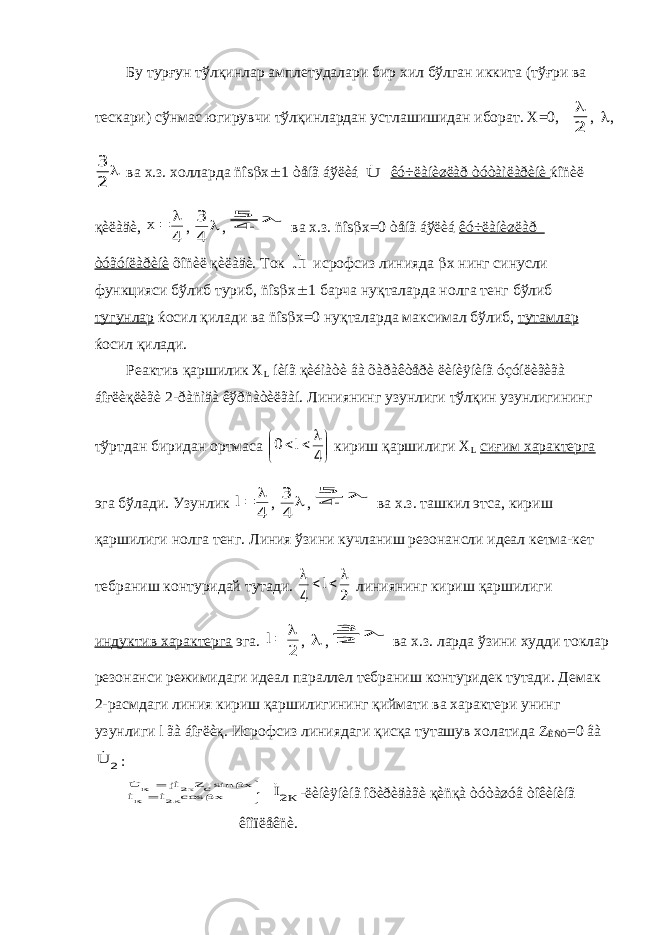 Бу турғун тўлқинлар амплетудалари бир хил бўлган иккита (тўғри ва тескари) сўнмас югирувчи тўлқинлардан устлашишидан иборат. Х=0, 2  ,  ,  2 3 ва х.з. холларда ñîs  x  1 òåíã áўëèá U êó÷ëàíèøëàð òóòàìëàðèíè ќîñèë қèëàäè, 4   х ,  4 3 ,  4 5 ва х.з. ñîs  x=0 òåíã áўëèá êó÷ëàíèøëàð òóãóíëàðèíè õîñèë қèëàäè. Ток I. исрофсиз линияда  х нинг синусли функцияси бўлиб туриб, ñîs  x  1 барча нуқталарда нолга тенг бўлиб тугунлар ќосил қилади ва ñîs  x=0 нуқталарда максимал бўлиб, тутамлар ќосил қилади. Реактив қаршилик Х L íèíã қèéìàòè âà õàðàêòåðè ëèíèÿíèíã óçóíëèãèãà áîғëèқëèãè 2-ðàñìäà êўðñàòèëãàí. Линиянинг узунлиги тўлқин узунлигининг тўртдан биридан ортмаса          4 0 l кириш қаршилиги Х L сиғим характерга эга бўлади. Узунлик 4  l ,  4 3 ,  4 5 ва х.з. ташкил этса, кириш қаршилиги нолга тенг. Линия ўзини кучланиш резонансли идеал кетма-кет тебраниш контуридай тутади. 2 4     l линиянинг кириш қаршилиги индуктив характерга эга. 2  l ,  ,  2 3 ва х.з. ларда ўзини худди токлар резонанси режимидаги идеал параллел тебраниш контуридек тутади. Демак 2-расмдаги линия кириш қаршилигининг қиймати ва характери унинг узунлиги l ãà áîғëèқ. Исрофсиз линиядаги қисқа туташув холатида Z ÈÑÒ =0 âà 2 U :       x сos I кI x sincZ Ij к U К к 2 2     К I2 -ëèíèÿíèíã îõèðèäàãè қèñқà òóòàøóâ òîêèíèíã êîìïëåêñè. 