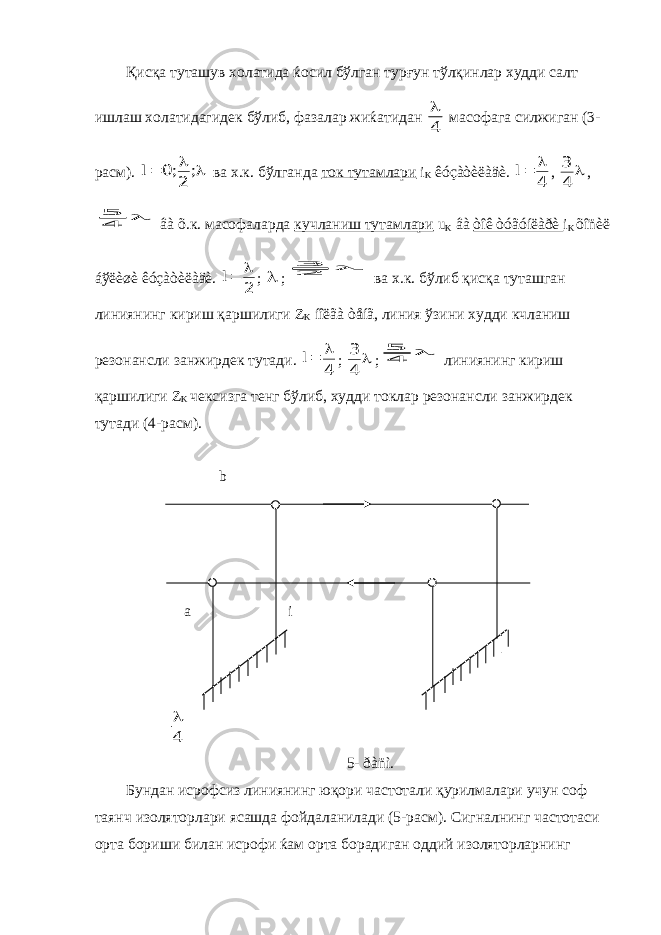 Қисқа туташув холатида ќосил бўлган турғун тўлқинлар худди салт ишлаш холатидагидек бўлиб, фазалар жиќатидан 4  масофага силжиган (3- расм).    ; ; l 2 0 ва х.к. бўлганда ток тутамлари i K êóçàòèëàäè. 4  l ,  4 3 ,  4 5 âà õ.к. масофаларда кучланиш тутамлари u K âà òîê òóãóíëàðè i K õîñèë áўëèøè êóçàòèëàäè. 2  l ;  ;  23 ва х.к. бўлиб қисқа туташган линиянинг кириш қаршилиги Z K íîëãà òåíã, линия ўзини худди кчланиш резонансли занжирдек тутади. 4  l ;  4 3 ;  4 5 линиянинг кириш қаршилиги Z K чексизга тенг бўлиб, худди токлар резонансли занжирдек тутади (4-расм). b a i 4  5- ðàñì. Бундан исрофсиз линиянинг юқори частотали қурилмалари учун соф таянч изоляторлари ясашда фойдаланилади (5-расм). Сигналнинг частотаси орта бориши билан исрофи ќам орта борадиган оддий изоляторларнинг 
