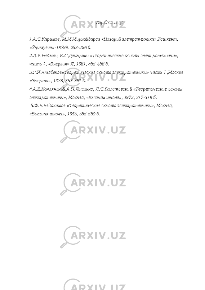 Адабиётлар: 1.А.С.Каримов, М.М.Мирхайдаров «Назарий элетротехника»,Тошкент, «Ўқитувчи»-1979й. 259-266 б. 2.Л.Р.Нейман, К.С.Демирчян «Теоретические основы электротехники», часть 2, «Энергия» Л, 1981, 485-488 б. 3.Г.И.Атабеков«Теоретические основы электротехники» часть I ,Москва «Энергия», 1978, 353-361 б. 4.А.Е.Каплянский,А.П.Лысенко, Л.С.Полотовский «Теоретические основы электротехники», Москва, «Высшая школа», 1972, 317-319 б. 5.Ф.Е.Евдокимов «Теоретические основы электротехники», Москва, «Высшая школа», 1965, 585-589 б. 