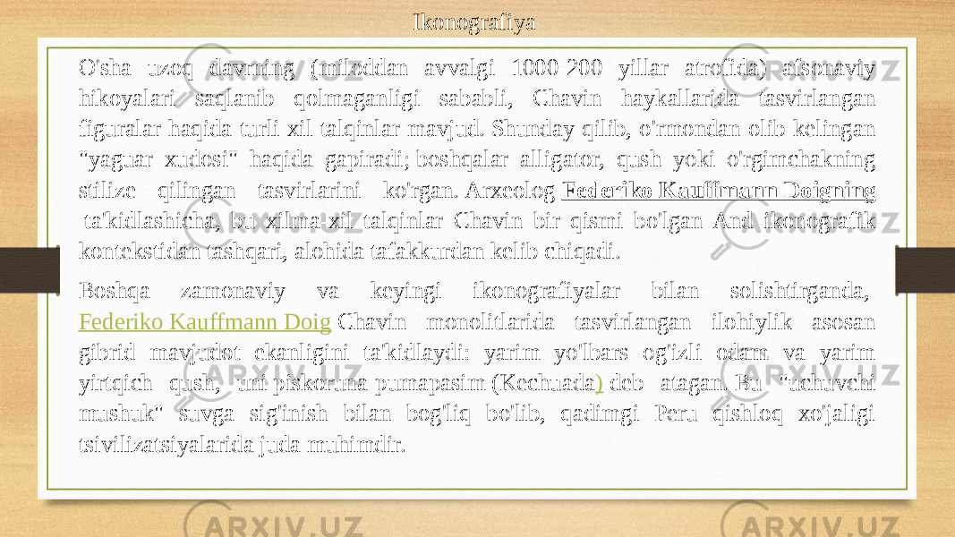 Ikonografiya  O&#39;sha uzoq davrning (miloddan avvalgi 1000-200 yillar atrofida) afsonaviy hikoyalari saqlanib qolmaganligi sababli, Chavin haykallarida tasvirlangan figuralar haqida turli xil talqinlar mavjud. Shunday qilib, o&#39;rmondan olib kelingan &#34;yaguar xudosi&#34; haqida gapiradi; boshqalar alligator, qush yoki o&#39;rgimchakning stilize qilingan tasvirlarini ko&#39;rgan. Arxeolog  Federiko Kauffmann Doigning  ta&#39;kidlashicha, bu xilma-xil talqinlar Chavin bir qismi bo&#39;lgan And ikonografik kontekstidan tashqari, alohida tafakkurdan kelib chiqadi. Boshqa zamonaviy va keyingi ikonografiyalar bilan solishtirganda,  Federiko Kauffmann Doig  Chavin monolitlarida tasvirlangan ilohiylik asosan gibrid mavjudot ekanligini ta&#39;kidlaydi: yarim yo&#39;lbars og&#39;izli odam va yarim yirtqich qush, uni piskoruna-pumapasim (Kechuada )  deb atagan. Bu &#34;uchuvchi mushuk&#34; suvga sig&#39;inish bilan bog&#39;liq bo&#39;lib, qadimgi Peru qishloq xo&#39;jaligi tsivilizatsiyalarida juda muhimdir. 