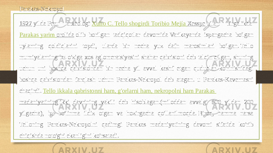 Parakas-Nekropol 1927  yilda Peru arxeologi  Xulio C. Tello shogirdi   Toribio Mejía Xesspe  bilan birgalikda  Parakas yarim orolida  olib borilgan tadqiqotlar davomida Varikayanda ispangacha bo&#39;lgan uylarning qoldiqlarini topdi, ularda bir necha yuz dafn marosimlari bo&#39;lgan. Tello mumiyalarning bu o&#39;ziga xos aglomeratsiyasini shahar qabristoni deb talqin qilgan, shuning uchun uni boshqa qabristondan bir necha yil avval kashf etgan quduqlar ko&#39;rinishidagi boshqa qabristondan farqlash uchun Parakas-Nekropol deb atagan. u Parakas-Kavernasni chaqirdi.  Tello ikkala qabristonni ham , g&#39;orlarni ham , nekropolni ham Parakas madaniyatining  ikki davrining vakili deb hisoblagan.(miloddan avvalgi 800 yildan 200 yilgacha), bu bo&#39;linma ildiz otgan va hozirgacha qo&#39;llanilmoqda. Biroq, hamma narsa Telloning Parakas-Nekropolni qadimgi Parakas madaniyatining davomi sifatida ko&#39;rib chiqishda noto&#39;g&#39;ri ekanligini ko&#39;rsatadi. 