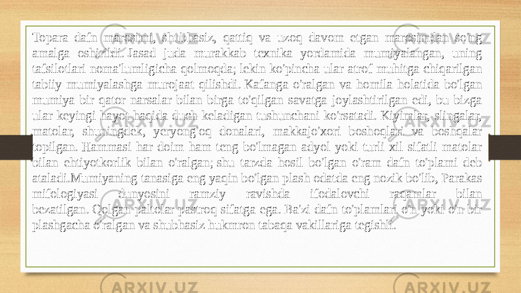 Topara dafn marosimi, shubhasiz, qattiq va uzoq davom etgan marosimdan so&#39;ng amalga oshirildi. Jasad juda murakkab texnika yordamida mumiyalangan, uning tafsilotlari noma&#39;lumligicha qolmoqda; lekin ko&#39;pincha ular atrof-muhitga chiqarilgan tabiiy mumiyalashga murojaat qilishdi. Kafanga o&#39;ralgan va homila holatida bo&#39;lgan mumiya bir qator narsalar bilan birga to&#39;qilgan savatga joylashtirilgan edi, bu bizga ular keyingi hayot haqida duch keladigan tushunchani ko&#39;rsatadi. Kiyimlar, slingalar, matolar, shuningdek, yeryong&#39;oq donalari, makkajo&#39;xori boshoqlari va boshqalar topilgan. Hammasi har doim ham teng bo&#39;lmagan adyol yoki turli xil sifatli matolar bilan ehtiyotkorlik bilan o&#39;ralgan; shu tarzda hosil bo&#39;lgan o&#39;ram dafn to&#39;plami deb ataladi.Mumiyaning tanasiga eng yaqin bo&#39;lgan plash odatda eng nozik bo&#39;lib, Parakas mifologiyasi dunyosini ramziy ravishda ifodalovchi raqamlar bilan bezatilgan. Qolgan paltolar pastroq sifatga ega. Ba&#39;zi dafn to&#39;plamlari o&#39;n yoki o&#39;n bir plashgacha o&#39;ralgan va shubhasiz hukmron tabaqa vakillariga tegishli. 