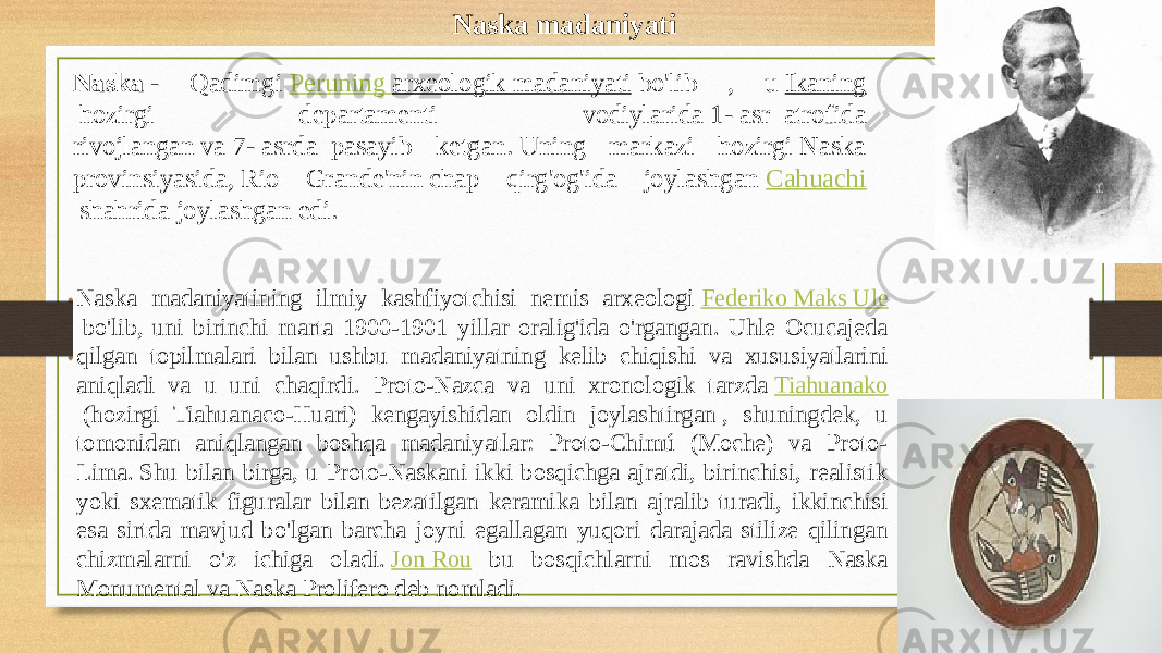 Naska madaniyati Naska  - Qadimgi  Peruning  arxeologik madaniyati  bo&#39;lib , u  Ikaning  hozirgi departamenti vodiylarida  1-  asr  atrofida rivojlangan va  7-  asrda  pasayib ketgan. Uning markazi hozirgi Naska provinsiyasida, Rio Grande&#39;nin chap qirg&#39;og&#39;ida joylashgan  Cahuachi  shahrida joylashgan edi. Naska madaniyatining ilmiy kashfiyotchisi nemis arxeologi  Federiko Maks Ule  bo&#39;lib, uni birinchi marta 1900-1901 yillar oralig&#39;ida o&#39;rgangan. Uhle Ocucajeda qilgan topilmalari bilan ushbu madaniyatning kelib chiqishi va xususiyatlarini aniqladi va u uni chaqirdi. Proto-Nazca va uni xronologik tarzda  Tiahuanako  (hozirgi Tiahuanaco-Huari) kengayishidan oldin joylashtirgan , shuningdek, u tomonidan aniqlangan boshqa madaniyatlar: Proto-Chimú (Moche) va Proto- Lima. Shu bilan birga, u Proto-Naskani ikki bosqichga ajratdi, birinchisi, realistik yoki sxematik figuralar bilan bezatilgan keramika bilan ajralib turadi, ikkinchisi esa sirtda mavjud bo&#39;lgan barcha joyni egallagan yuqori darajada stilize qilingan chizmalarni o&#39;z ichiga oladi.  Jon Rou bu bosqichlarni mos ravishda Naska Monumental va Naska Prolifero deb nomladi.  