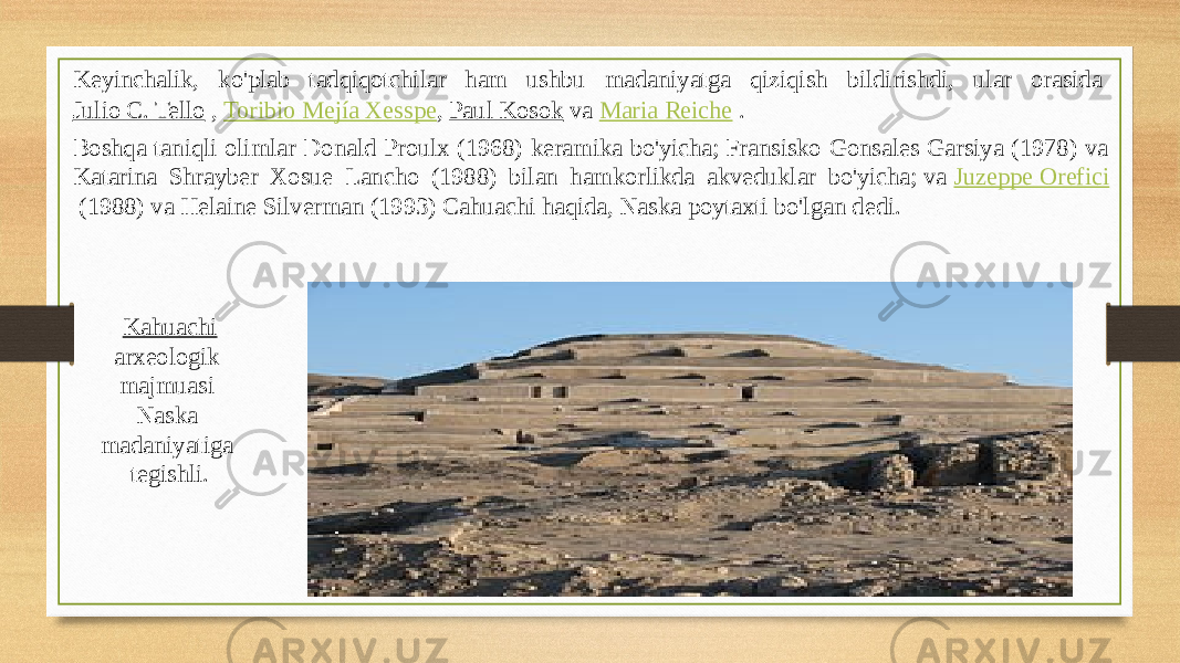 Keyinchalik, ko&#39;plab tadqiqotchilar ham ushbu madaniyatga qiziqish bildirishdi, ular orasida  Julio C. Tello  ,  Toribio Mejía Xesspe ,  Paul Kosok  va  Maria Reiche  . Boshqa taniqli olimlar Donald Proulx (1968) keramika bo&#39;yicha; Fransisko Gonsales Garsiya (1978) va Katarina Shrayber Xosue Lancho (1988) bilan hamkorlikda akveduklar bo&#39;yicha; va  Juzeppe Orefici  (1988) va Helaine Silverman (1993) Cahuachi haqida, Naska poytaxti bo&#39;lgan dedi.  Kahuachi   arxeologik majmuasi  Naska madaniyatiga tegishli. 