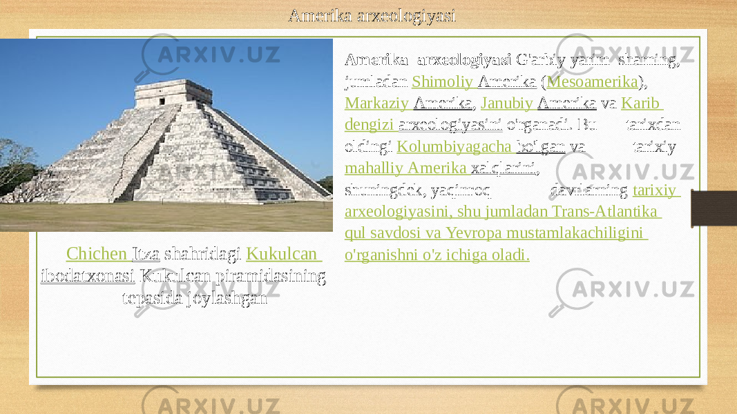 Amerika arxeologiyasi Chichen Itza  shahridagi  Kukulcan ibodatxonasi  Kukulcan piramidasining tepasida joylashgan Amerika arxeologiyasi  G&#39;arbiy yarim sharning, jumladan  Shimoliy Amerika  ( Mesoamerika ),  Markaziy Amerika ,  Janubiy Amerika  va  Karib dengizi   arxeologiyasini  o&#39;rganadi. Bu tarixdan oldingi  Kolumbiyagacha bo&#39;lgan  va tarixiy  mahalliy Amerika xalqlarini , shuningdek, yaqinroq davrlarning  tarixiy arxeologiyasini , shu jumladan Trans- Atlantika qul savdosi va Ye vropa mustamlakachiligini o&#39;rganishni o&#39;z ichiga oladi . 